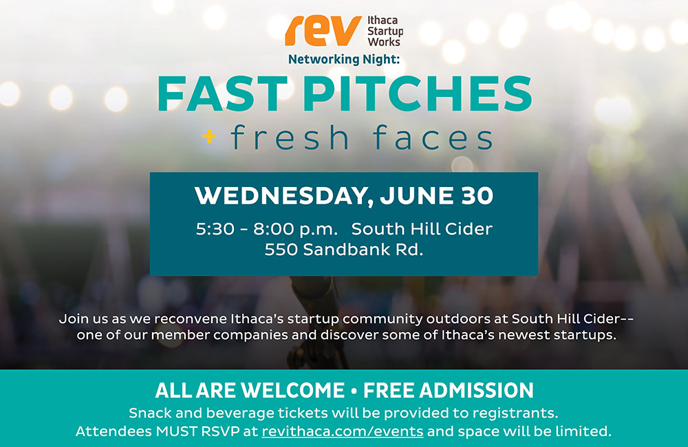 Rev Networking Night: Fast Pitches + Fresh Faces. Wednesday, June 30, 5:30-8pm. South Hill Cider, 550 Sandbank Road. All are welcome, free admission. RSVP at revithaca.com/events as space will be limited.