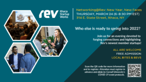 Rev: Ithaca Startup Works. Networking@Rev: New Year, New Faces. Thursday, March 24 (6-8:30 p.m. EST). 314 E. State Street, Ithaca, NY. Who else is ready to spring into 2022? Join us for an evening devoted to forging connections and highlighting Rev's newest member startups! All are welcome. Free admission. Local bites and bevs. Scan the QR code for more information and to register. Attendees must register in advance and abide by Cornell's COVID-19 protocols.