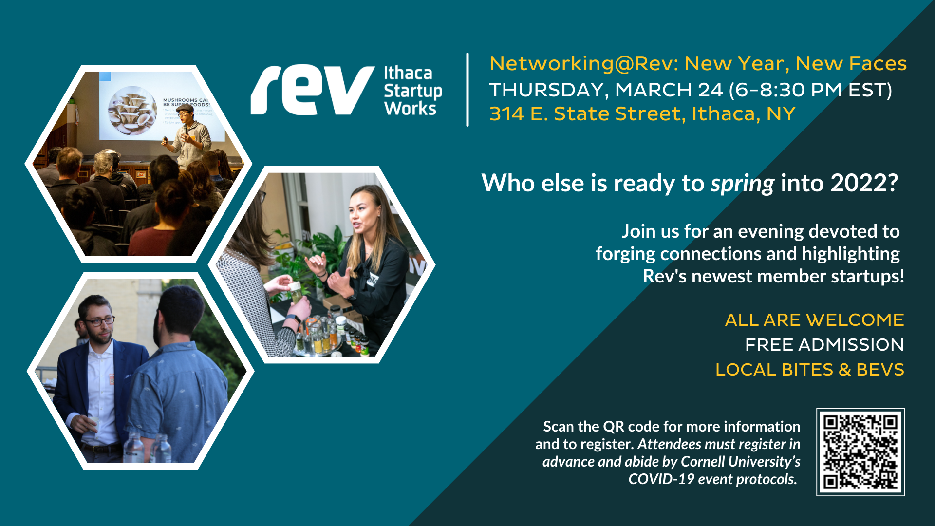 Rev: Ithaca Startup Works. Networking@Rev: New Year, New Faces. Thursday, March 24 (6-8:30 p.m. EST). 314 E. State Street, Ithaca, NY. Who else is ready to spring into 2022? Join us for an evening devoted to forging connections and highlighting Rev's newest member startups! All are welcome. Free admission. Local bites and bevs. Scan the QR code for more information and to register. Attendees must register in advance and abide by Cornell's COVID-19 protocols.