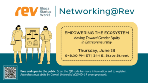 Rev: Ithaca Startup Works. Networking@Rev. Empowering the Ecosystem: Moving Toward Gender Equity in Entrepreneurship. Thursday, June 23, 6-8:30 p.m. ET. 314 E. State Street. Free and open to the public. Scan the QR code for more information and to register. Attendees must abide by Cornell University's COVID-19 event protocols.